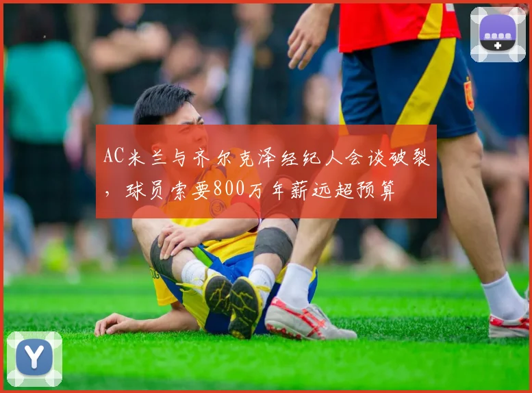 AC米兰与齐尔克泽经纪人会谈破裂，球员索要800万年薪远超预算