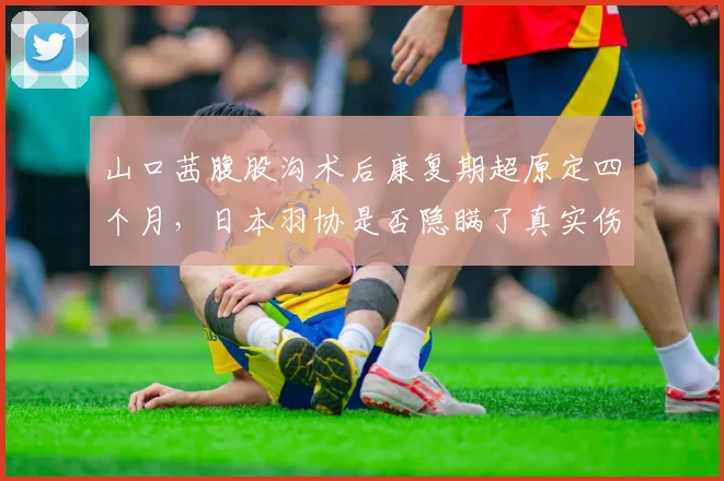 山口茜腹股沟术后康复期超原定四个月，日本羽协是否隐瞒了真实伤情？