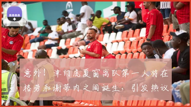 意外！津门虎夏窗离队第一人将在格劳和谢蒂内之间诞生，引发热议