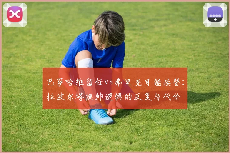 巴萨哈维留任vs弗里克可能接替：拉波尔塔换帅逻辑的反复与代价