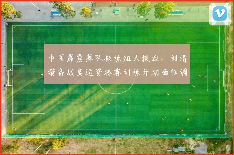 中国霹雳舞队教练组大换血，刘清漪备战奥运资格赛训练计划面临调整